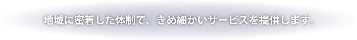 地域に密着した体制で、きめ細かいサービスを提供します。